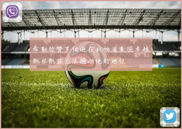希勒称赞罗伯逊在利物浦表现卓越凯尔凯兹无法撼动他的地位