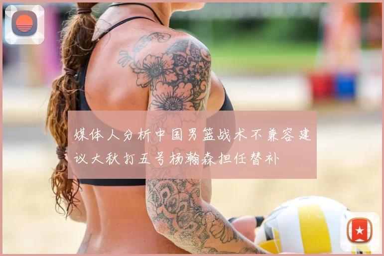 媒体人分析中国男篮战术不兼容建议大秋打五号杨瀚森担任替补