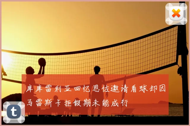 库库雷利亚回忆恩佐邀请看球却因马雷斯卡拒假期未能成行