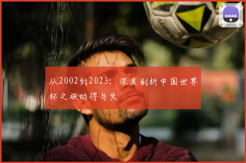 从2002到2023:深度剖析中国世界杯之旅的得与失