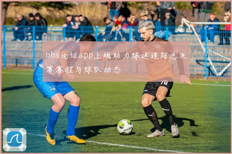 nba论坛app上线助力球迷追踪总决赛赛程与球队动态