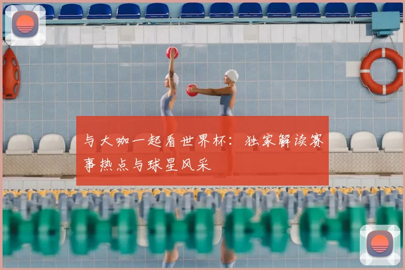 与大咖一起看世界杯:独家解读赛事热点与球星风采