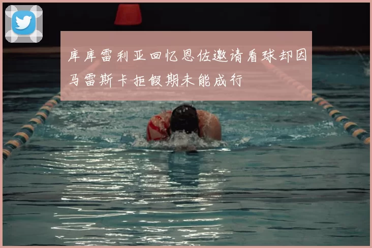 库库雷利亚回忆恩佐邀请看球却因马雷斯卡拒假期未能成行