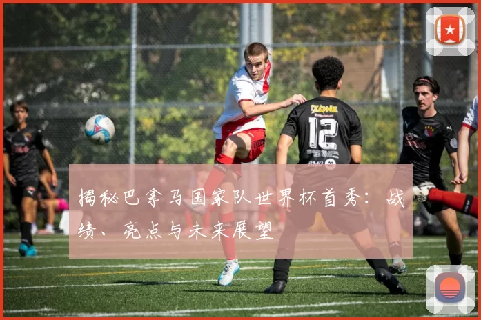 揭秘巴拿马国家队世界杯首秀：战绩、亮点与未来展望