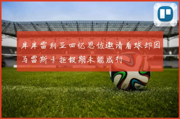 库库雷利亚回忆恩佐邀请看球却因马雷斯卡拒假期未能成行