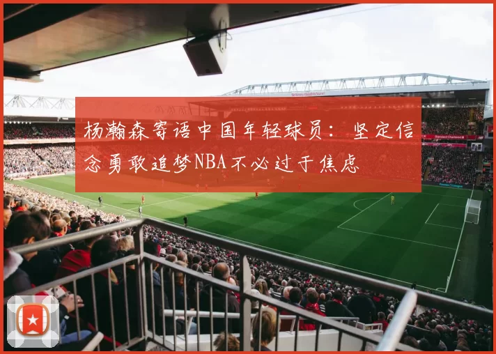 杨瀚森寄语中国年轻球员：坚定信念勇敢追梦NBA不必过于焦虑