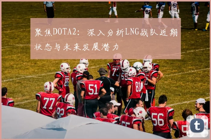 聚焦DOTA2:深入分析LNG战队近期状态与未来发展潜力