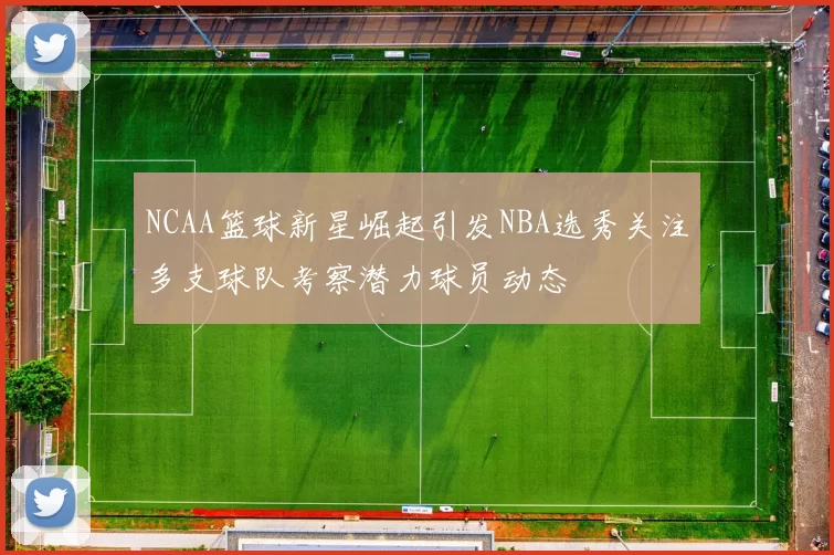 NCAA篮球新星崛起引发NBA选秀关注多支球队考察潜力球员动态