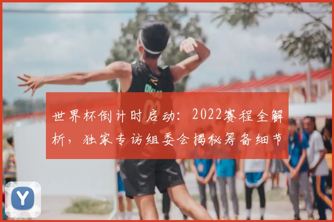 世界杯倒计时启动：2022赛程全解析，独家专访组委会揭秘筹备细节