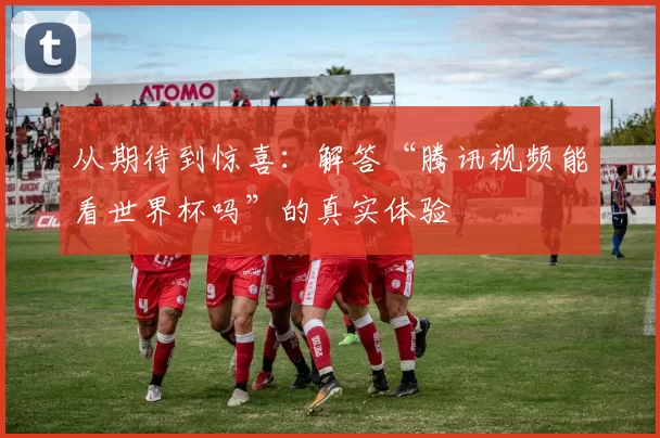 从期待到惊喜:解答“腾讯视频能看世界杯吗”的真实体验