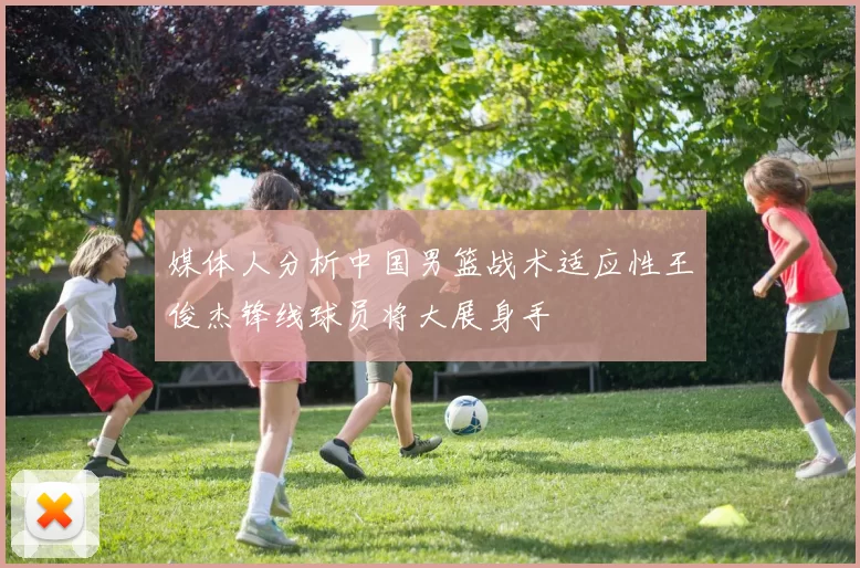 媒体人分析中国男篮战术适应性王俊杰锋线球员将大展身手