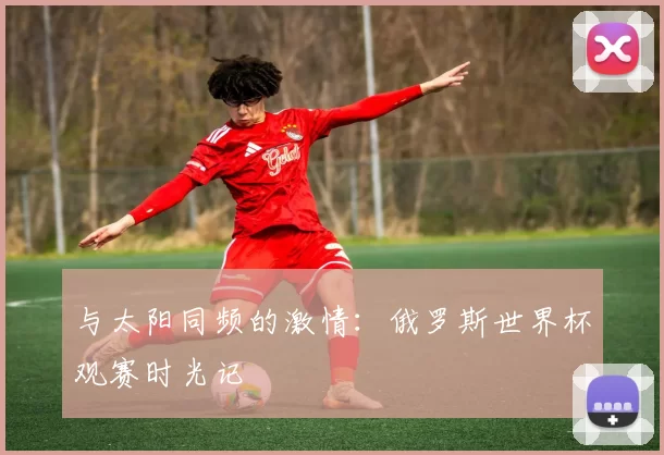 与太阳同频的激情:俄罗斯世界杯观赛时光记