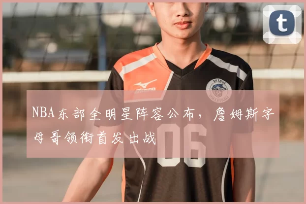 NBA东部全明星阵容公布,詹姆斯字母哥领衔首发出战