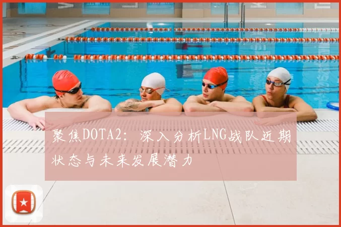聚焦DOTA2:深入分析LNG战队近期状态与未来发展潜力