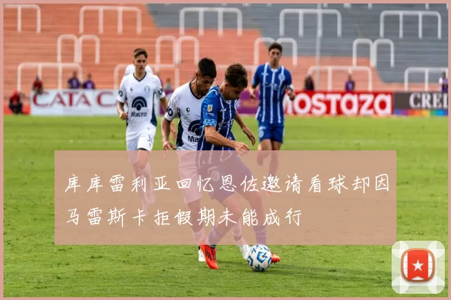 库库雷利亚回忆恩佐邀请看球却因马雷斯卡拒假期未能成行