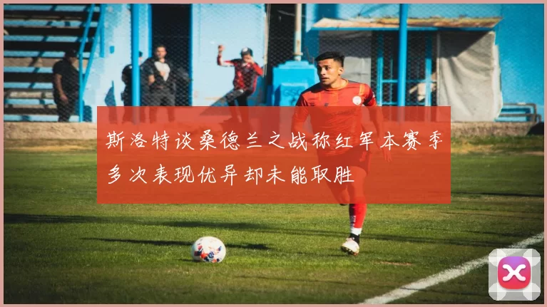斯洛特谈桑德兰之战称红军本赛季多次表现优异却未能取胜