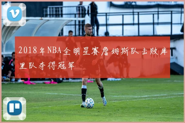 2018年NBA全明星赛詹姆斯队击败库里队夺得冠军