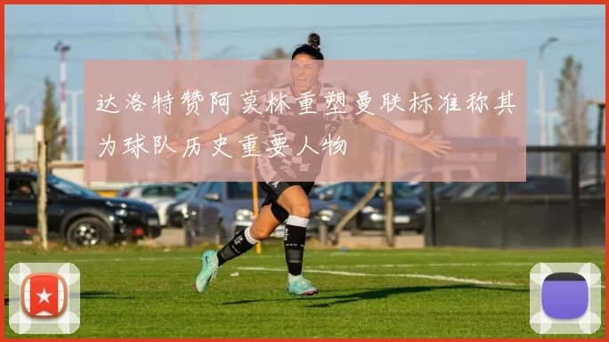 达洛特赞阿莫林重塑曼联标准称其为球队历史重要人物