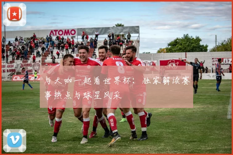 与大咖一起看世界杯:独家解读赛事热点与球星风采