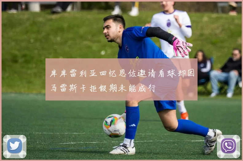 库库雷利亚回忆恩佐邀请看球却因马雷斯卡拒假期未能成行
