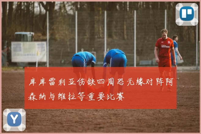 库库雷利亚伤缺四周恐无缘对阵阿森纳与维拉等重要比赛