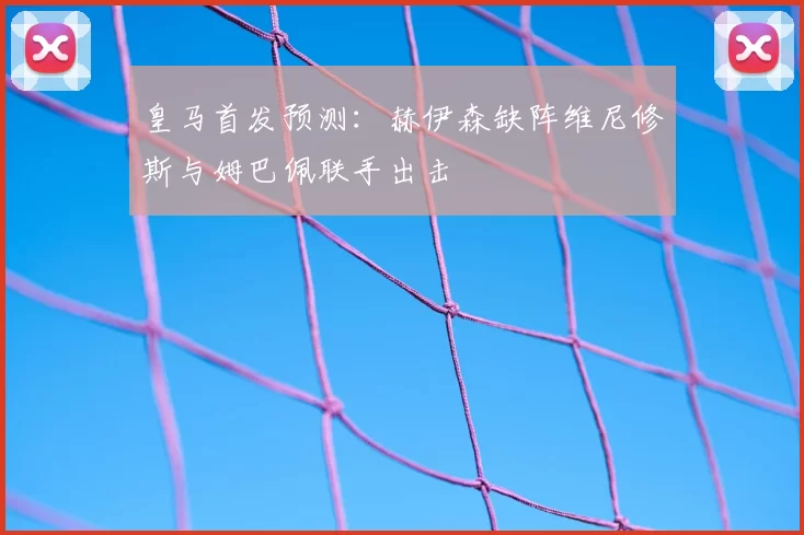 皇马首发预测：赫伊森缺阵维尼修斯与姆巴佩联手出击