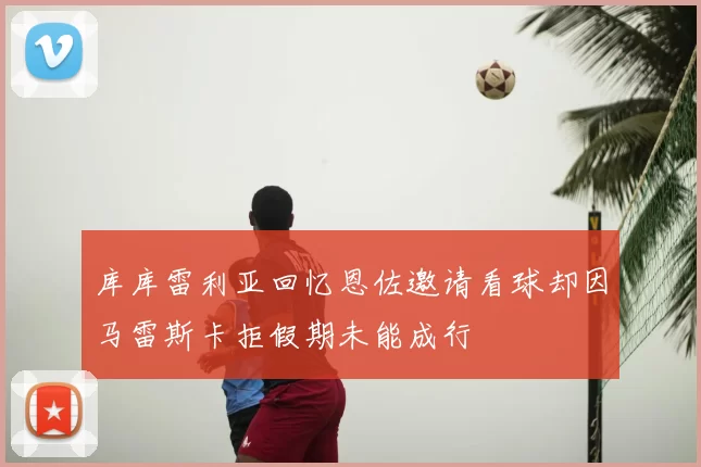库库雷利亚回忆恩佐邀请看球却因马雷斯卡拒假期未能成行