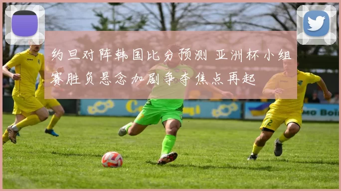 约旦对阵韩国比分预测 亚洲杯小组赛胜负悬念加剧争夺焦点再起