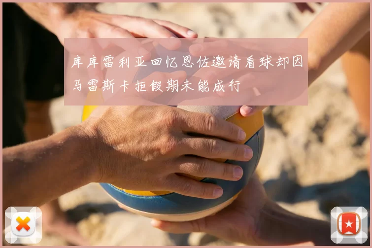 库库雷利亚回忆恩佐邀请看球却因马雷斯卡拒假期未能成行