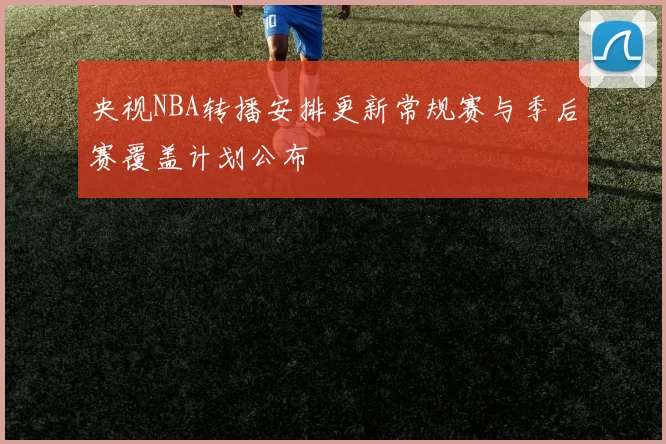 央视NBA转播安排更新常规赛与季后赛覆盖计划公布